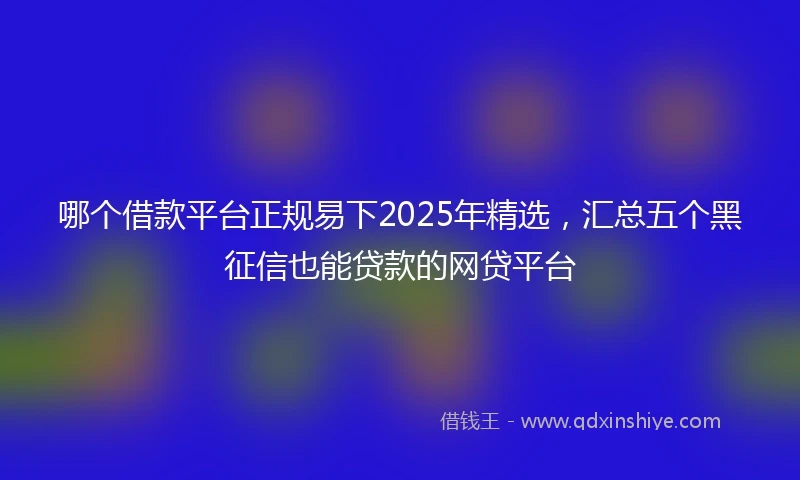 哪个借款平台正规易下2025年精选，汇总五个黑征信也能贷款的网贷平台