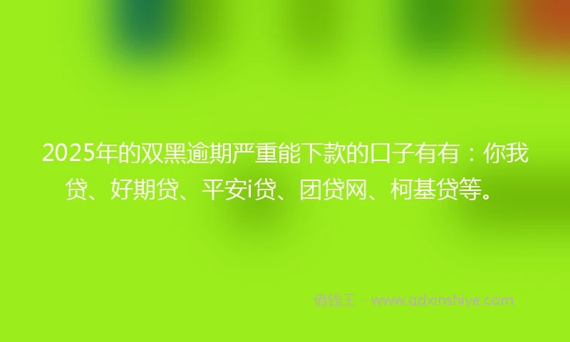 2025年的双黑逾期严重能下款的口子有有：你我贷、好期贷、平安i贷、团贷网、柯基贷等。