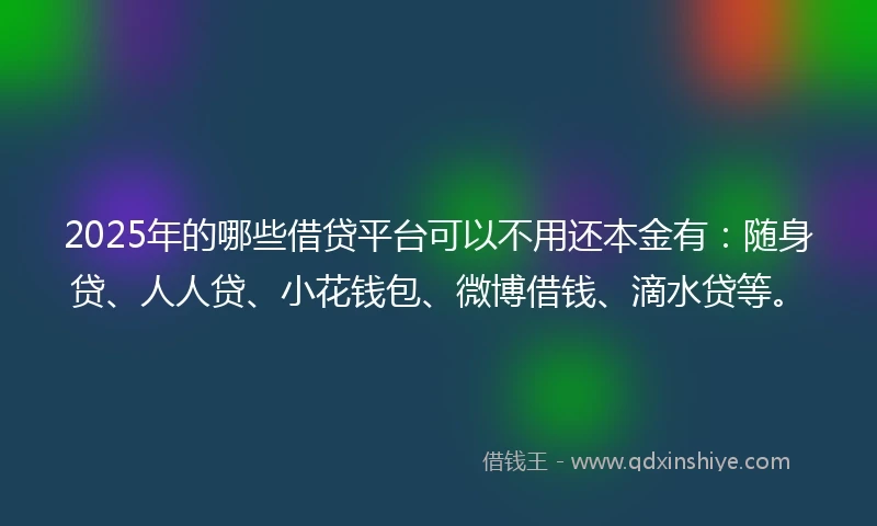 2025年的哪些借贷平台可以不用还本金有：随身贷、人人贷、小花钱包、微博借钱、滴水贷等。