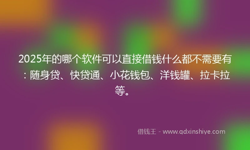 2025年的哪个软件可以直接借钱什么都不需要有：随身贷、快贷通、小花钱包、洋钱罐、拉卡拉等。