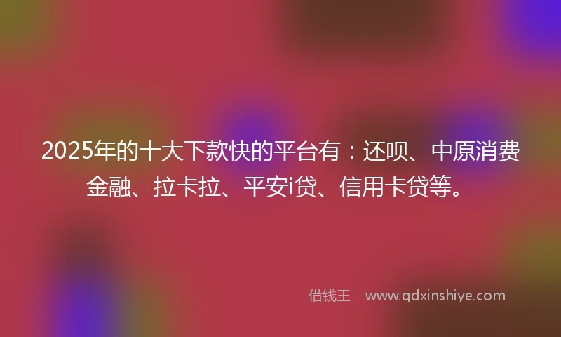 2025年的十大下款快的平台有：还呗、中原消费金融、拉卡拉、平安i贷、信用卡贷等。