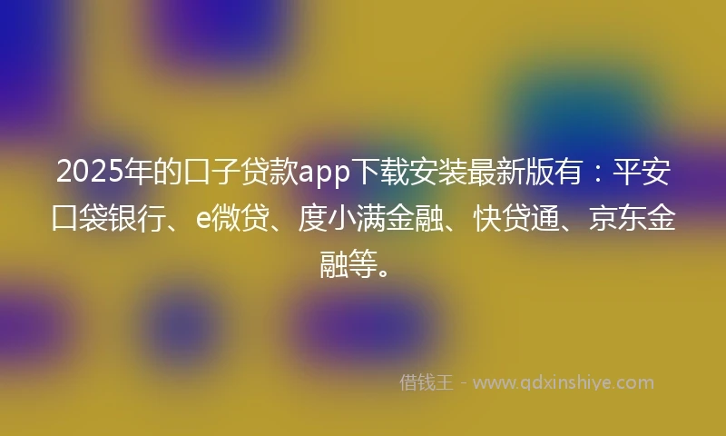 2025年的口子贷款app下载安装最新版有：平安口袋银行、e微贷、度小满金融、快贷通、京东金融等。