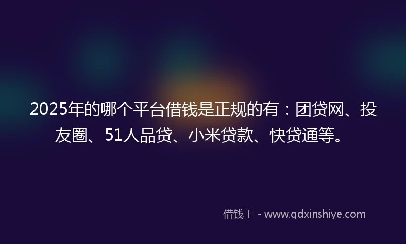 2025年的哪个平台借钱是正规的有：团贷网、投友圈、51人品贷、小米贷款、快贷通等。