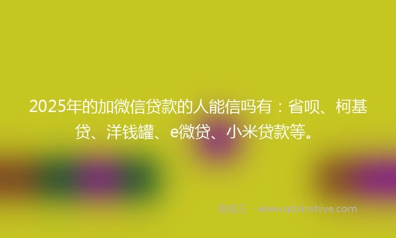 2025年的加微信贷款的人能信吗有：省呗、柯基贷、洋钱罐、e微贷、小米贷款等。