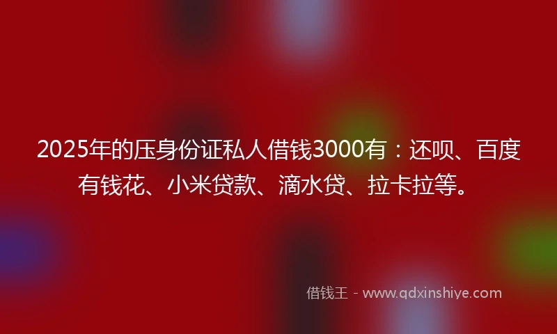 2025年的压身份证私人借钱3000有：还呗、百度有钱花、小米贷款、滴水贷、拉卡拉等。
