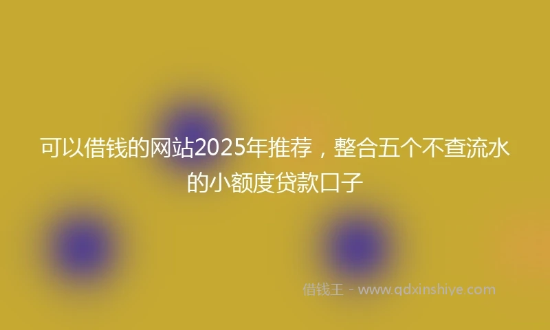 可以借钱的网站2025年推荐，整合五个不查流水的小额度贷款口子
