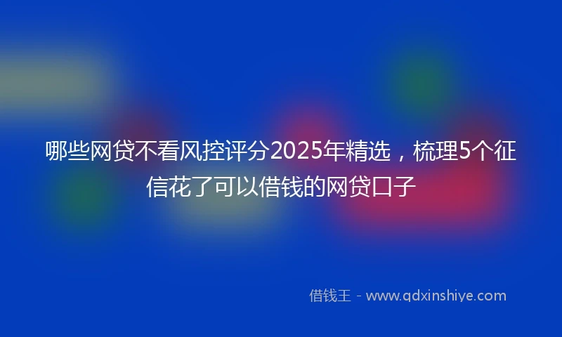 哪些网贷不看风控评分2025年精选，梳理5个征信花了可以借钱的网贷口子