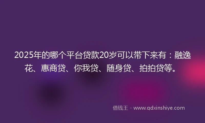 2025年的哪个平台贷款20岁可以带下来有：融逸花、惠商贷、你我贷、随身贷、拍拍贷等。
