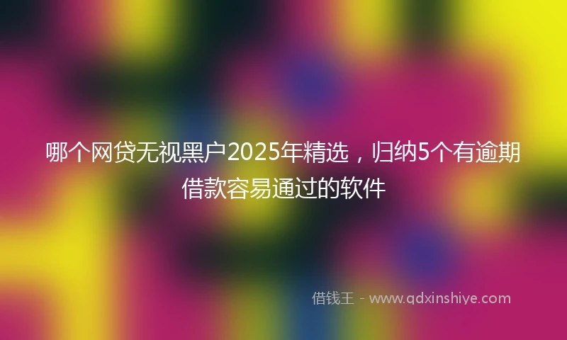 哪个网贷无视黑户2025年精选，归纳5个有逾期借款容易通过的软件