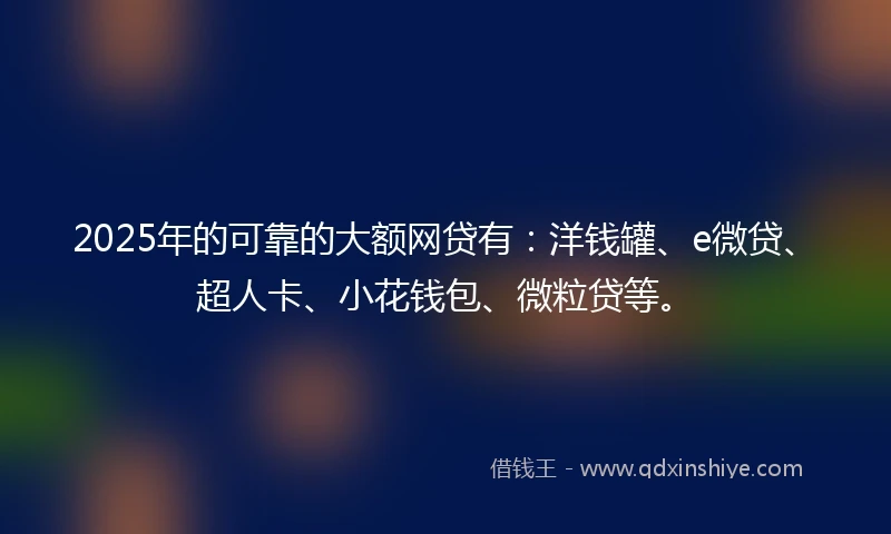 2025年的可靠的大额网贷有：洋钱罐、e微贷、超人卡、小花钱包、微粒贷等。