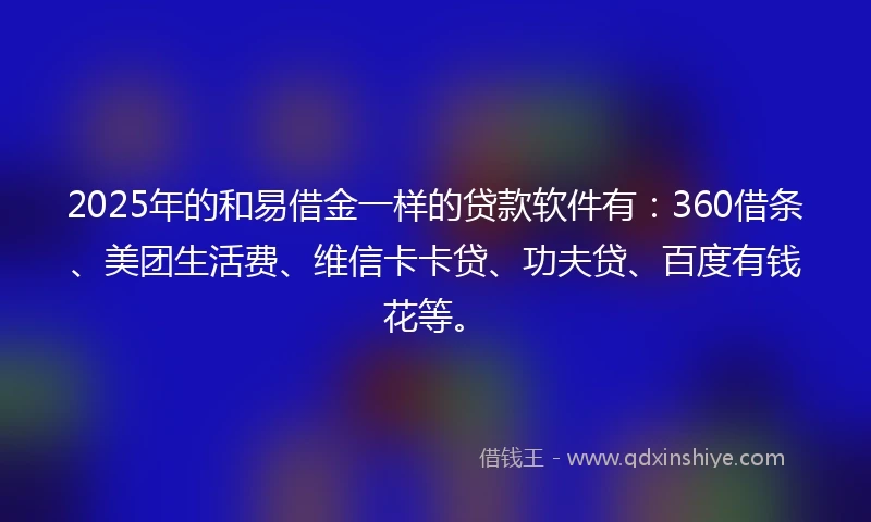2025年的和易借金一样的贷款软件有：360借条、美团生活费、维信卡卡贷、功夫贷、百度有钱花等。