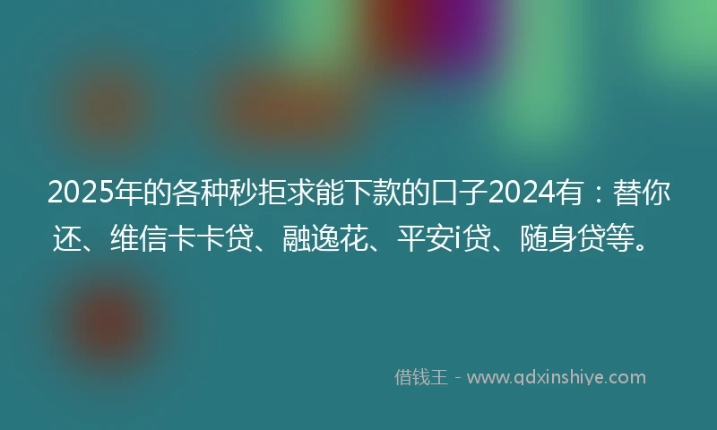 2025年的各种秒拒求能下款的口子2024有：替你还、维信卡卡贷、融逸花、平安i贷、随身贷等。