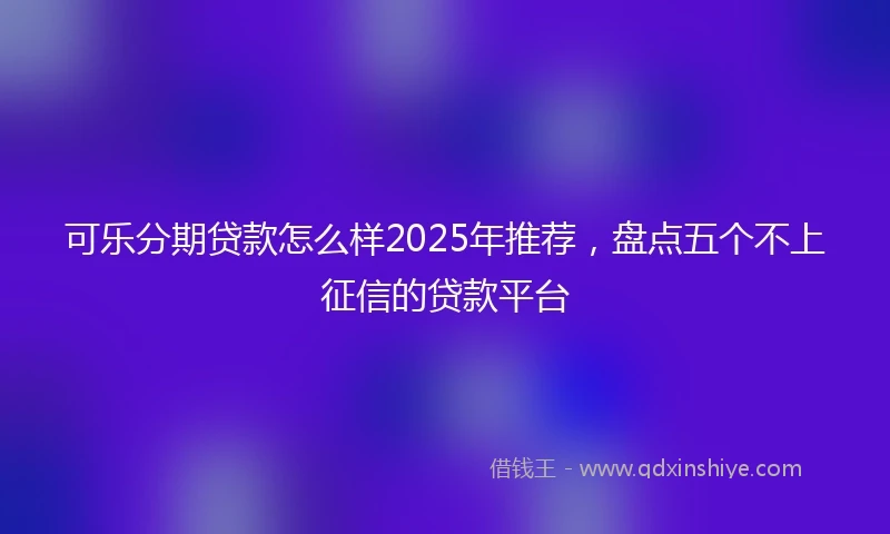 可乐分期贷款怎么样2025年推荐,盘点五个不上征信的贷款平台