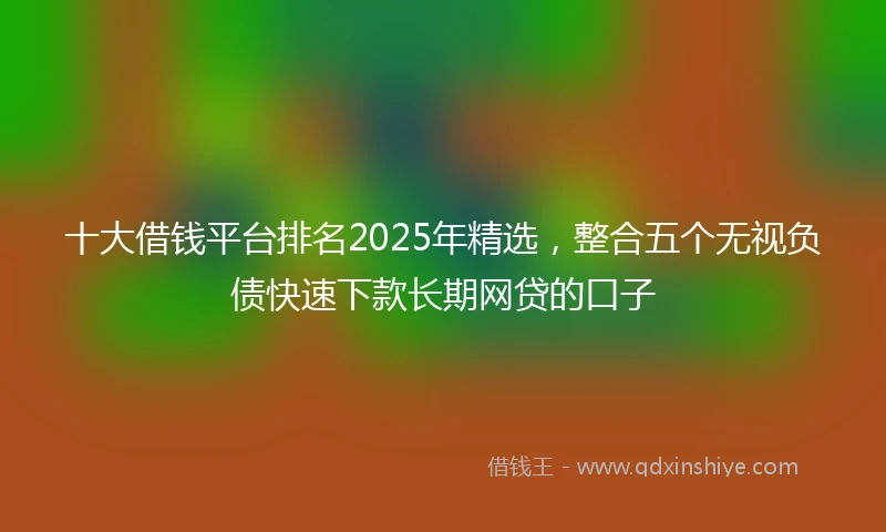 十大借钱平台排名2025年精选，整合五个无视负债快速下款长期网贷的口子