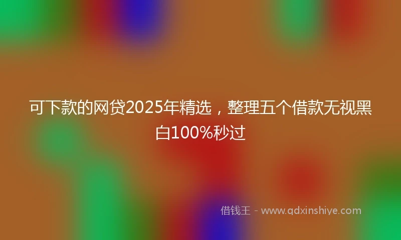 可下款的网贷2025年精选，整理五个借款无视黑白100%秒过