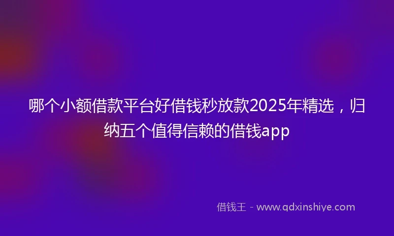 哪个小额借款平台好借钱秒放款2025年精选，归纳五个值得信赖的借钱app