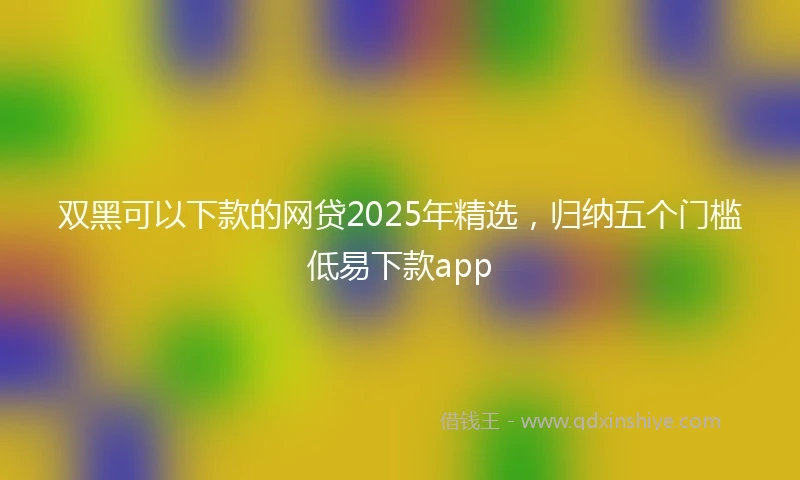 双黑可以下款的网贷2025年精选，归纳五个门槛低易下款app