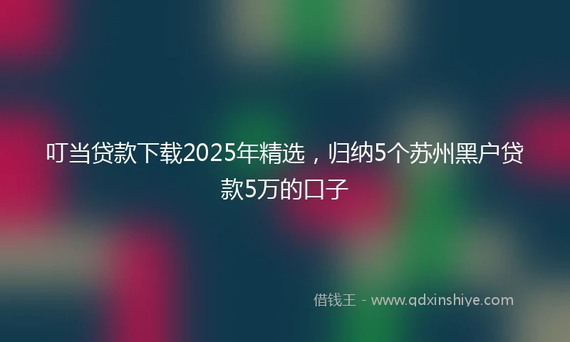 叮当贷款下载2025年精选,归纳5个苏州黑户贷款5万的口子