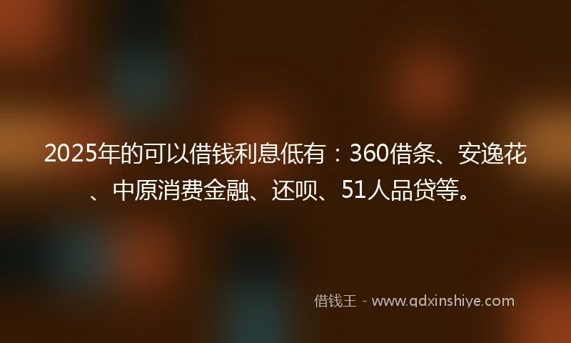 2025年的可以借钱利息低有：360借条、安逸花、中原消费金融、还呗、51人品贷等。