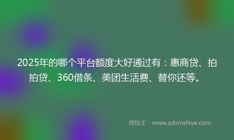 2025年的哪个平台额度大好通过有：惠商贷、拍拍贷、360借条、美团生活费、替你还等。