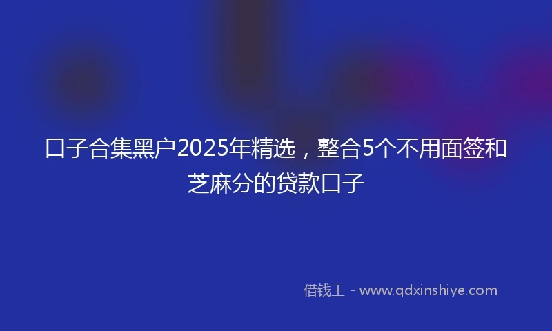 口子合集黑户2025年精选，整合5个不用面签和芝麻分的贷款口子