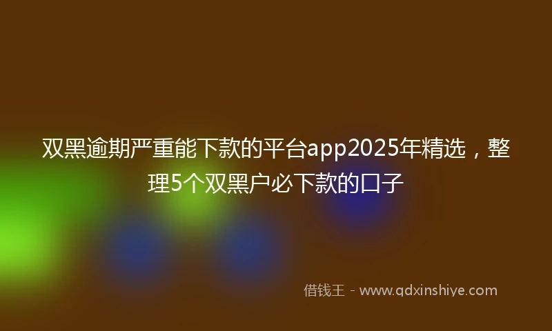 双黑逾期严重能下款的平台app2025年精选，整理5个双黑户必下款的口子