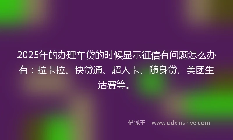 2025年的办理车贷的时候显示征信有问题怎么办有：拉卡拉、快贷通、超人卡、随身贷、美团生活费等。