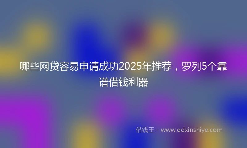 哪些网贷容易申请成功2025年推荐，罗列5个靠谱借钱利器
