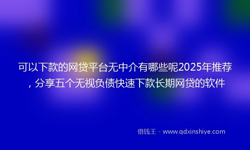 可以下款的网贷平台无中介有哪些呢2025年推荐，分享五个无视负债快速下款长期网贷的软件