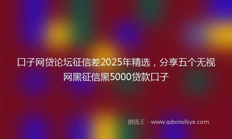 口子网贷论坛征信差2025年精选，分享五个无视网黑征信黑5000贷款口子