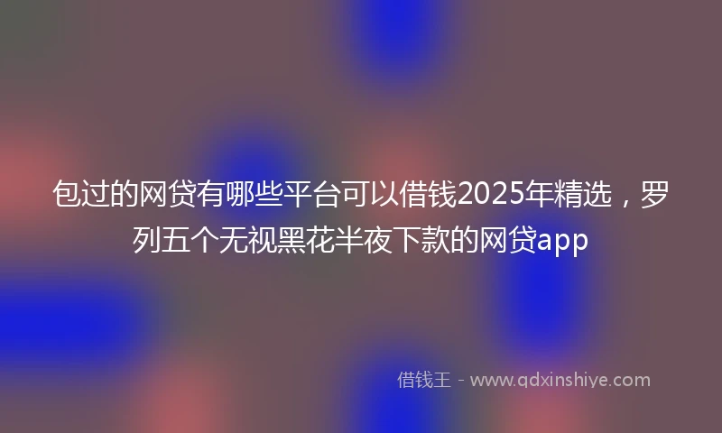 包过的网贷有哪些平台可以借钱2025年精选，罗列五个无视黑花半夜下款的网贷app