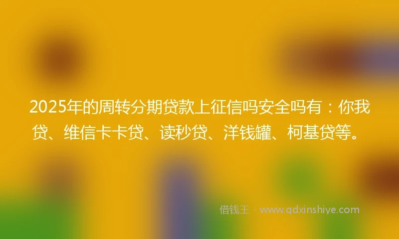 2025年的周转分期贷款上征信吗安全吗有：你我贷、维信卡卡贷、读秒贷、洋钱罐、柯基贷等。