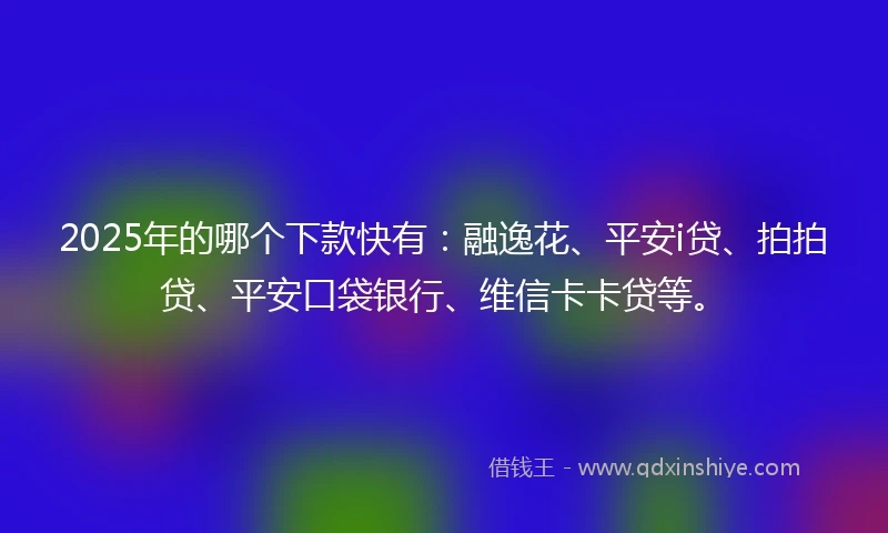 2025年的哪个下款快有：融逸花、平安i贷、拍拍贷、平安口袋银行、维信卡卡贷等。