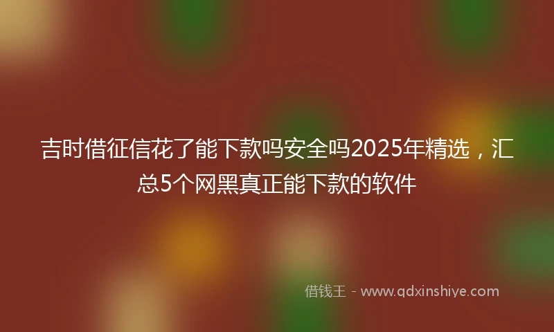 吉时借征信花了能下款吗安全吗2025年精选，汇总5个网黑真正能下款的软件