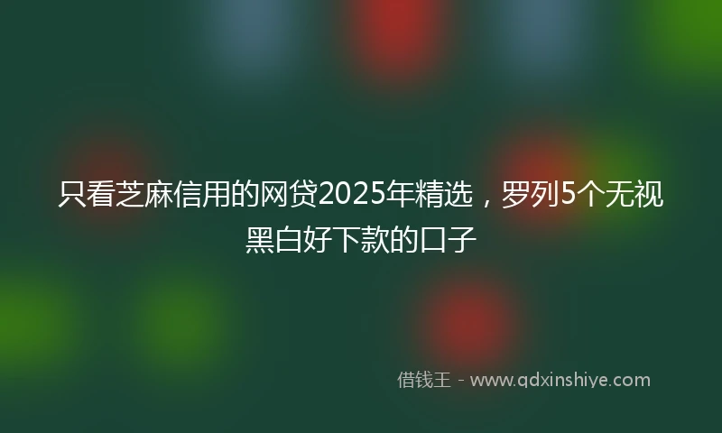 只看芝麻信用的网贷2025年精选，罗列5个无视黑白好下款的口子