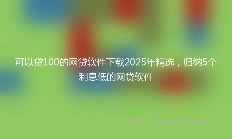 可以贷100的网贷软件下载2025年精选，归纳5个利息低的网贷软件