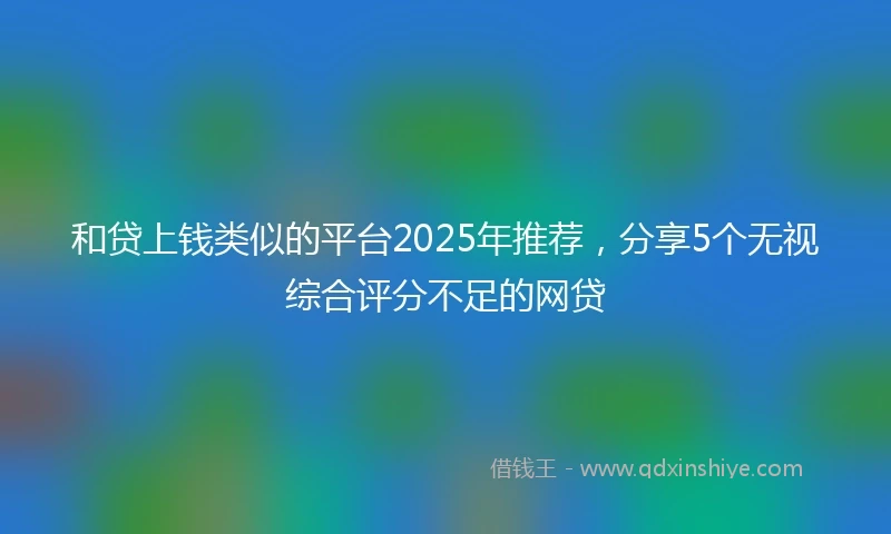 和贷上钱类似的平台2025年推荐，分享5个无视综合评分不足的网贷