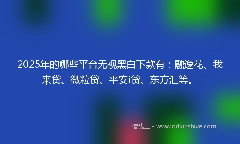2025年的哪些平台无视黑白下款有：融逸花、我来贷、微粒贷、平安i贷、东方汇等。
