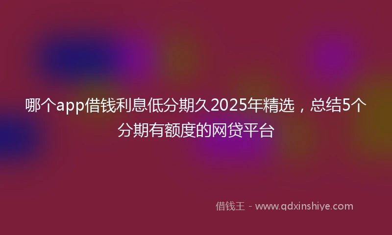 哪个app借钱利息低分期久2025年精选，总结5个分期有额度的网贷平台