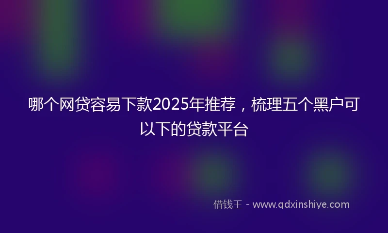 哪个网贷容易下款2025年推荐，梳理五个黑户可以下的贷款平台