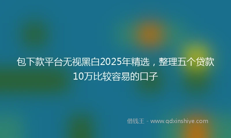 包下款平台无视黑白2025年精选，整理五个贷款10万比较容易的口子