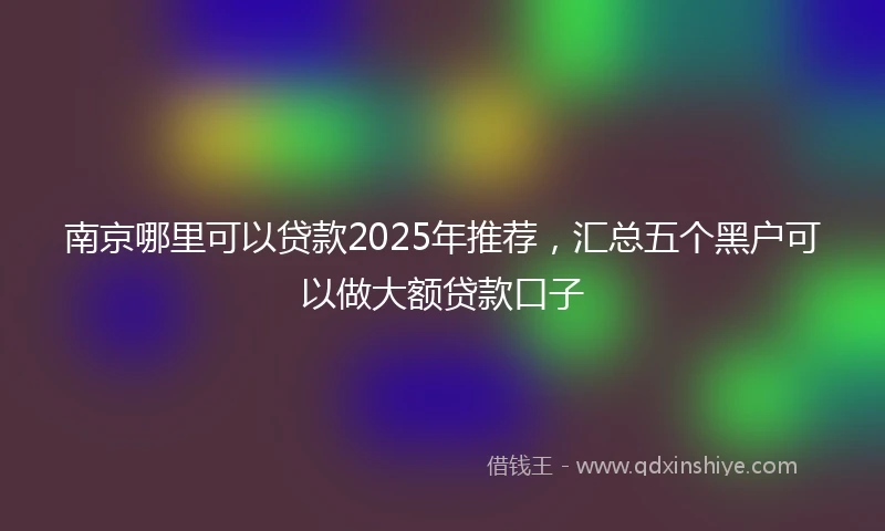 南京哪里可以贷款2025年推荐，汇总五个黑户可以做大额贷款口子