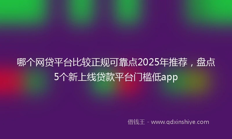 哪个网贷平台比较正规可靠点2025年推荐，盘点5个新上线贷款平台门槛低app