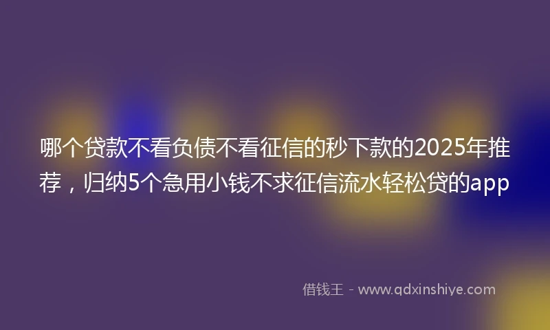 哪个贷款不看负债不看征信的秒下款的2025年推荐，归纳5个急用小钱不求征信流水轻松贷的app