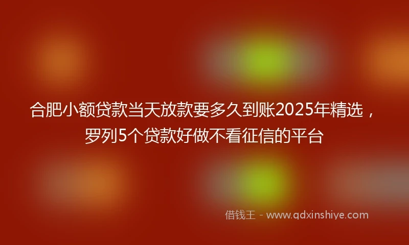 合肥小额贷款当天放款要多久到账2025年精选，罗列5个贷款好做不看征信的平台