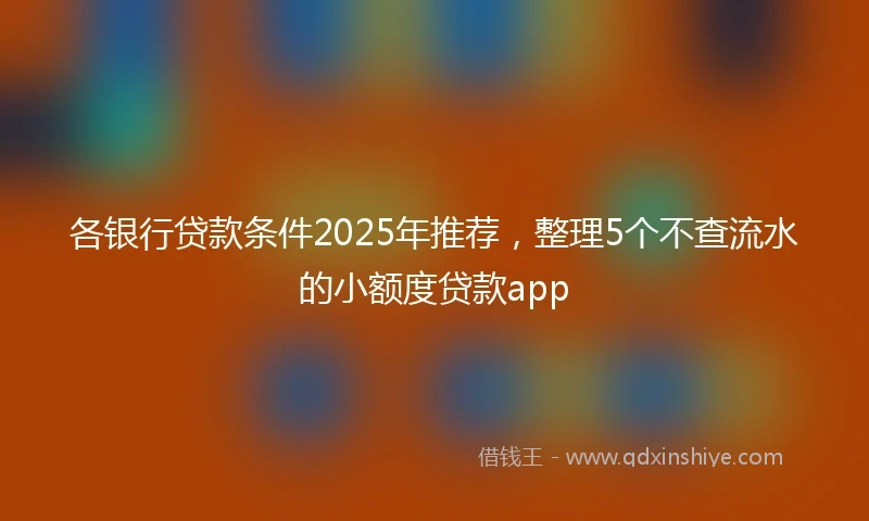 各银行贷款条件2025年推荐,整理5个不查流水的小额度贷款app