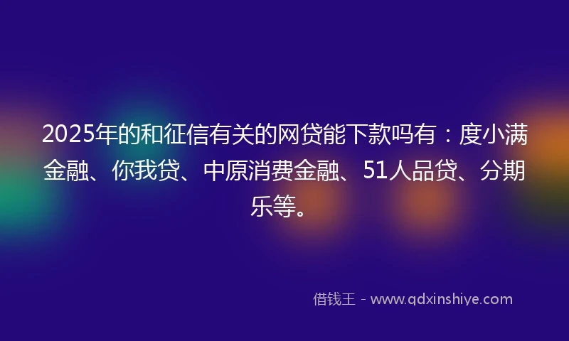 2025年的和征信有关的网贷能下款吗有：度小满金融、你我贷、中原消费金融、51人品贷、分期乐等。
