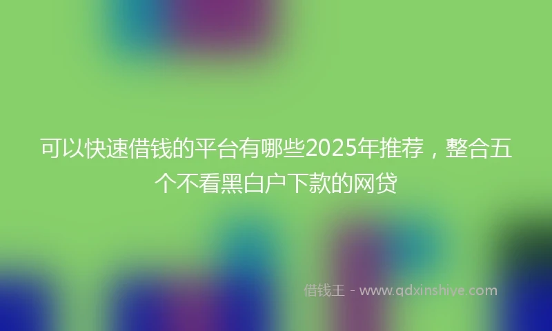 可以快速借钱的平台有哪些2025年推荐，整合五个不看黑白户下款的网贷