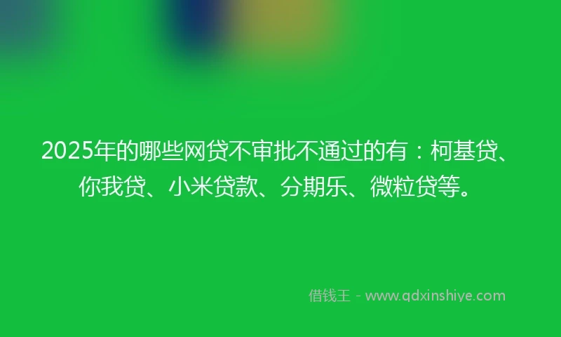 2025年的哪些网贷不审批不通过的有：柯基贷、你我贷、小米贷款、分期乐、微粒贷等。
