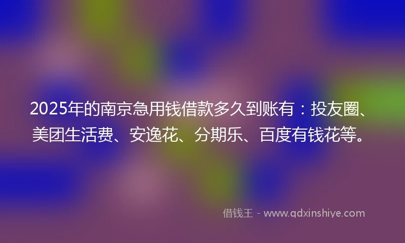 2025年的南京急用钱借款多久到账有：投友圈、美团生活费、安逸花、分期乐、百度有钱花等。